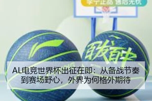 AL电竞世界杯出征在即：从备战节奏到赛场野心，外界为何格外期待